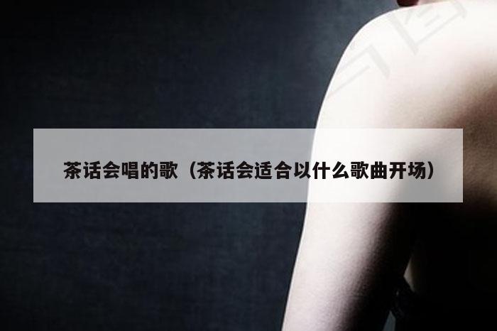 茶话会唱的歌（茶话会适合以什么歌曲开场）