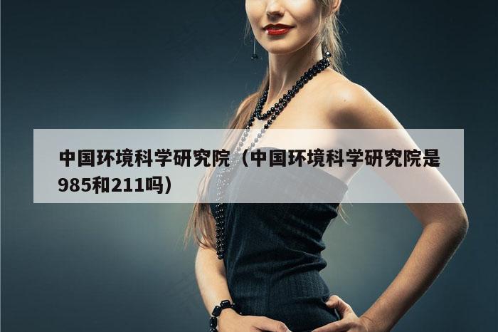 中国环境科学研究院(中国环境科学研究院是985和211吗)